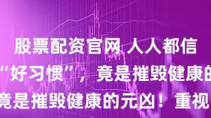 股票配资官网 人人都信的这10大“好习惯”，竟是摧毁健康的元凶！重视！