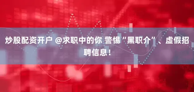 炒股配资开户 @求职中的你 警惕“黑职介”、虚假招聘信息！