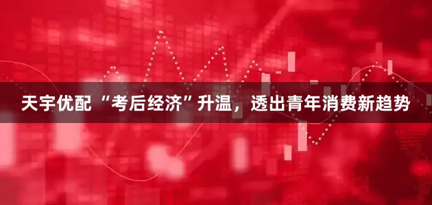 天宇优配 “考后经济”升温，透出青年消费新趋势
