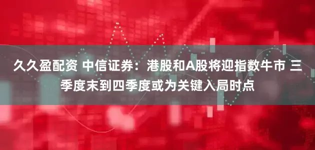 久久盈配资 中信证券：港股和A股将迎指数牛市 三季度末到四季度或为关键入局时点