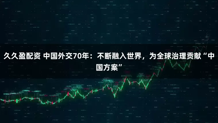 久久盈配资 中国外交70年：不断融入世界，为全球治理贡献“中国方案”