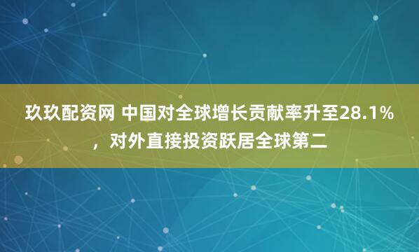 玖玖配资网 中国对全球增长贡献率升至28.1%，对外直接投资跃居全球第二
