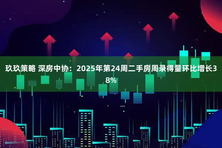 玖玖策略 深房中协：2025年第24周二手房周录得量环比增长38%