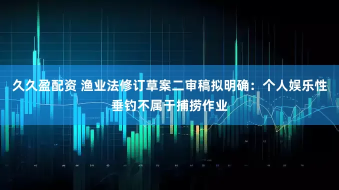 久久盈配资 渔业法修订草案二审稿拟明确：个人娱乐性垂钓不属于捕捞作业