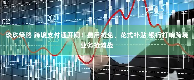 玖玖策略 跨境支付通开闸！费用减免、花式补贴 银行打响跨境业务抢滩战
