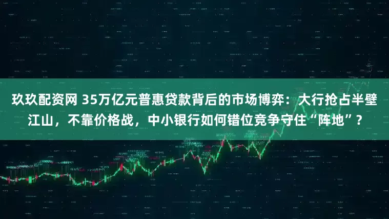 玖玖配资网 35万亿元普惠贷款背后的市场博弈：大行抢占半壁江山，不靠价格战，中小银行如何错位竞争守住“阵地”？