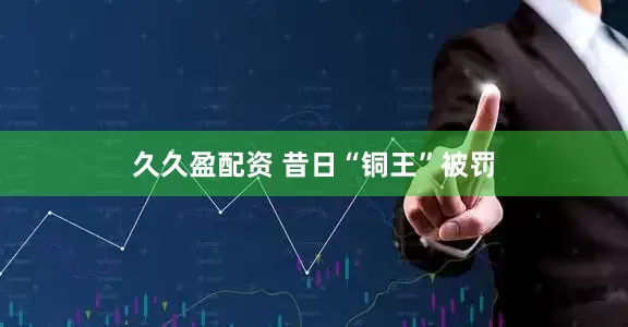 久久盈配资 昔日“铜王”被罚