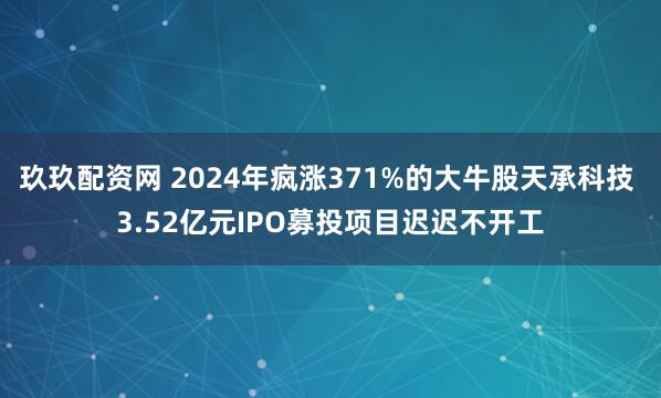 玖玖配资网 2024年疯涨371%的大牛股天承科技 3.52亿元IPO募投项目迟迟不开工