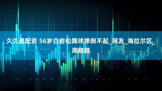 久久盈配资 56岁白岩松踢球摔倒不起_网友_海拉尔区_周晓鸥