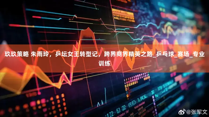 玖玖策略 朱雨玲，乒坛女王转型记，跨界商界精英之路_乒乓球_赛场_专业训练