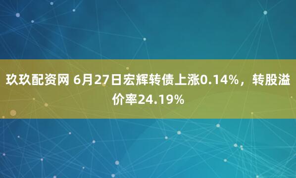 玖玖配资网 6月27日宏辉转债上涨0.14%，转股溢价率24.19%