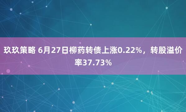 玖玖策略 6月27日柳药转债上涨0.22%，转股溢价率37.73%