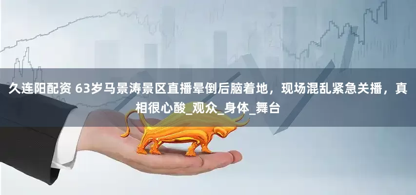 久连阳配资 63岁马景涛景区直播晕倒后脑着地，现场混乱紧急关播，真相很心酸_观众_身体_舞台