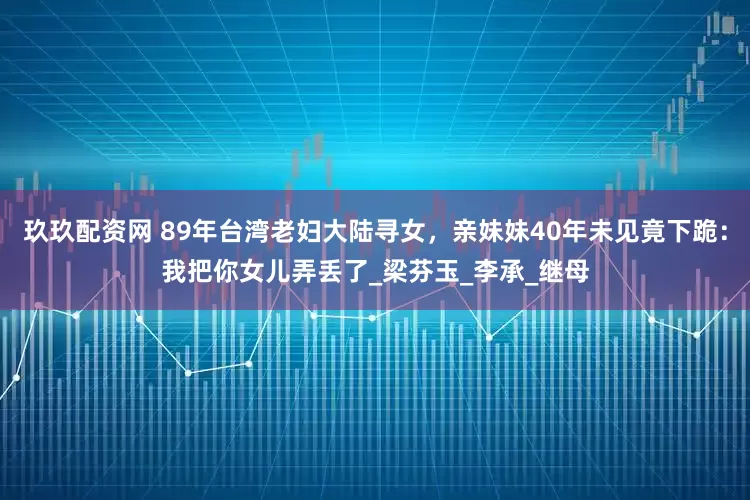 玖玖配资网 89年台湾老妇大陆寻女，亲妹妹40年未见竟下跪：我把你女儿弄丢了_梁芬玉_李承_继母