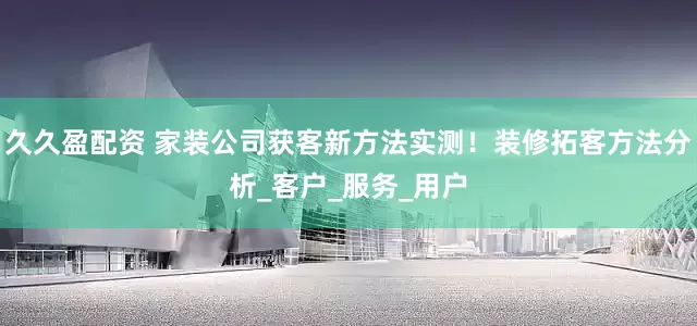 久久盈配资 家装公司获客新方法实测！装修拓客方法分析_客户_服务_用户