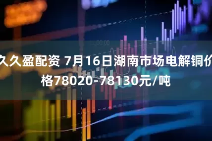 久久盈配资 7月16日湖南市场电解铜价格78020-78130元/吨
