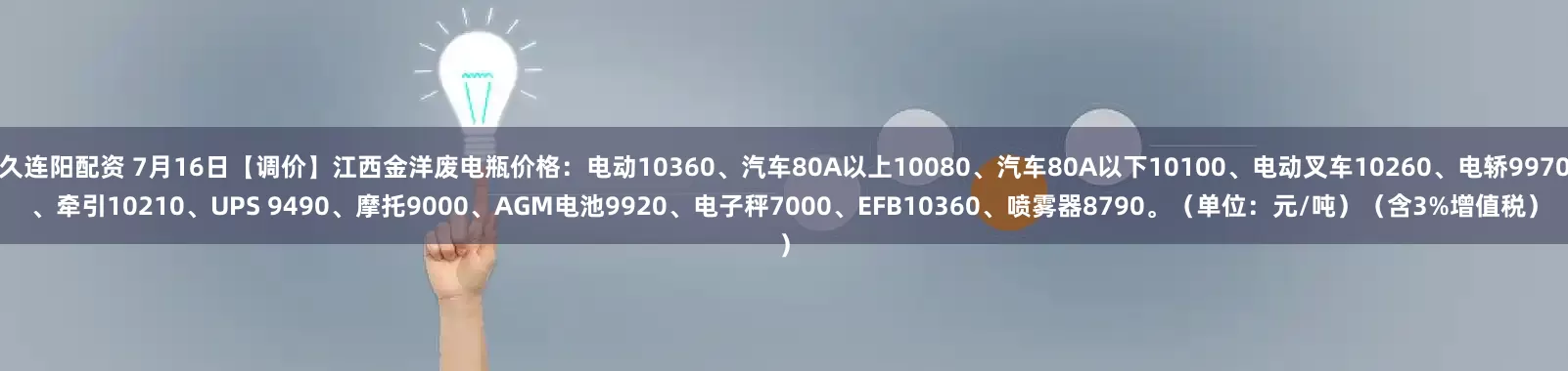久连阳配资 7月16日【调价】江西金洋废电瓶价格：电动10360、汽车80A以上10080、汽车80A以下10100、电动叉车10260、电轿9970、牵引10210、UPS 9490、摩托9000、AGM电池9920、电子秤7000、EFB10360、喷雾器8790。（单位：元/吨）（含3%增值税）