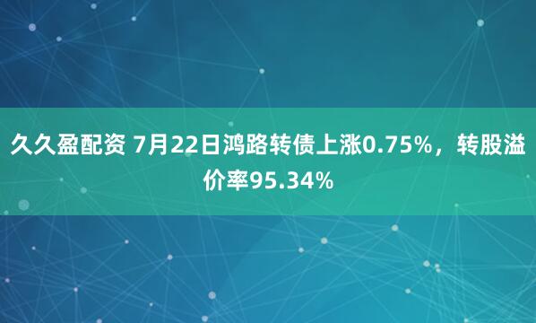 久久盈配资 7月22日鸿路转债上涨0.75%，转股溢价率95.34%