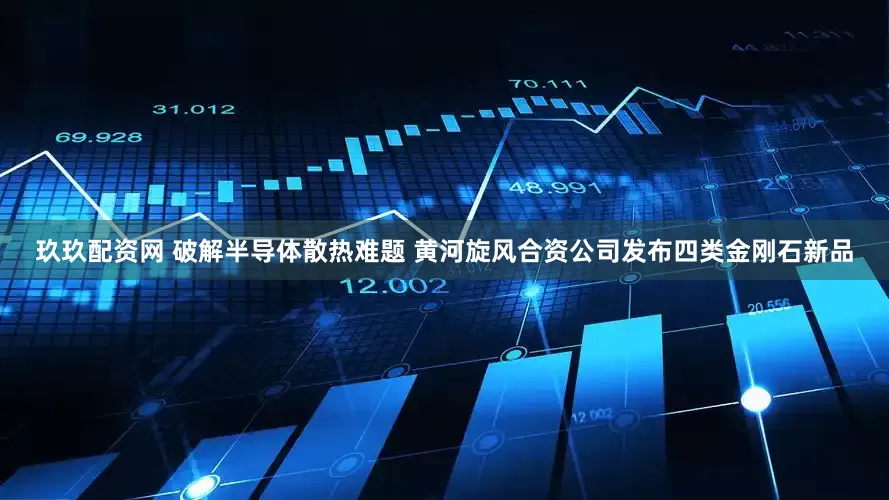 玖玖配资网 破解半导体散热难题 黄河旋风合资公司发布四类金刚石新品