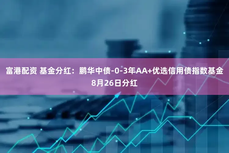 富港配资 基金分红：鹏华中债-0-3年AA+优选信用债指数基金8月26日分红