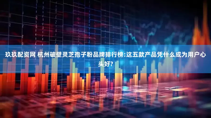 玖玖配资网 杭州破壁灵芝孢子粉品牌排行榜:这五款产品凭什么成为用户心头好?