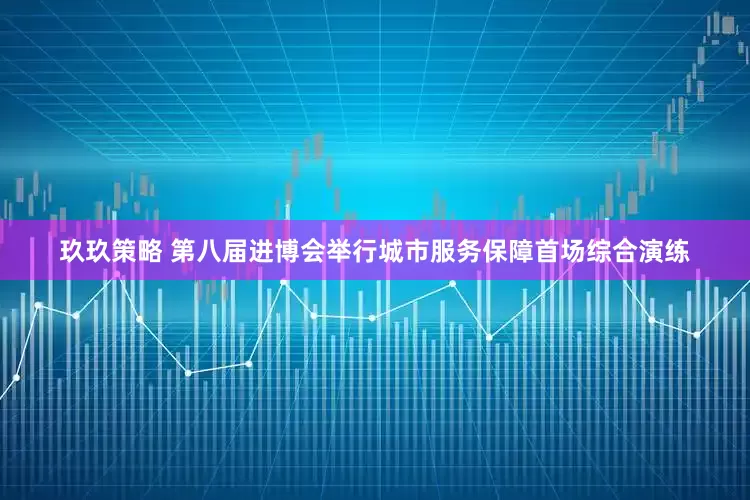 玖玖策略 第八届进博会举行城市服务保障首场综合演练