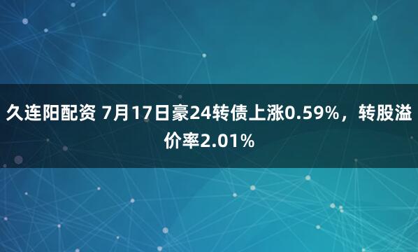 久连阳配资 7月17日豪24转债上涨0.59%，转股溢价率2.01%