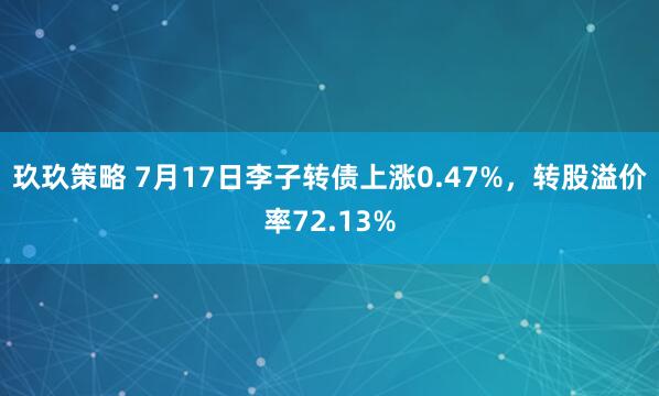 玖玖策略 7月17日李子转债上涨0.47%，转股溢价率72.13%