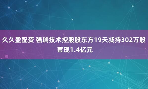 久久盈配资 强瑞技术控股股东方19天减持302万股 套现1.4亿元