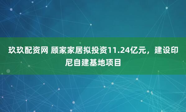 玖玖配资网 顾家家居拟投资11.24亿元，建设印尼自建基地项目