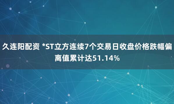 久连阳配资 *ST立方连续7个交易日收盘价格跌幅偏离值累计达51.14%
