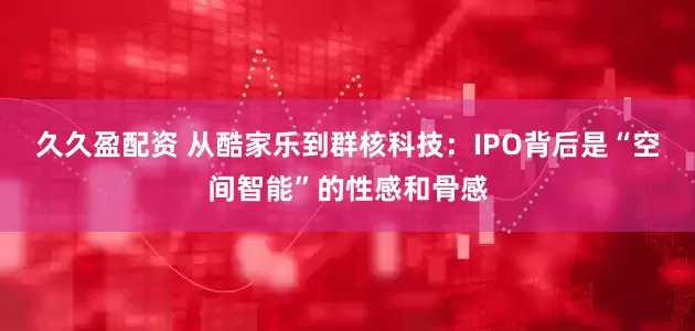 久久盈配资 从酷家乐到群核科技：IPO背后是“空间智能”的性感和骨感
