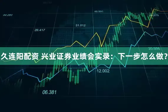 久连阳配资 兴业证券业绩会实录：下一步怎么做？