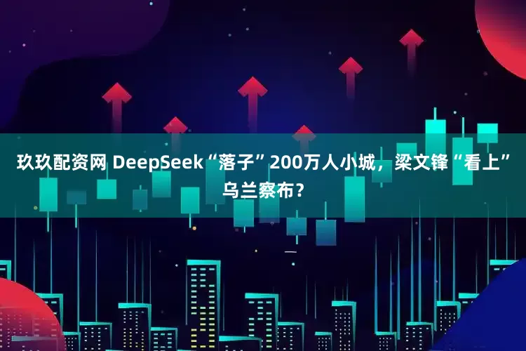 玖玖配资网 DeepSeek“落子”200万人小城，梁文锋“看上”乌兰察布？