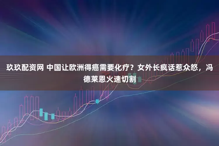 玖玖配资网 中国让欧洲得癌需要化疗？女外长疯话惹众怒，冯德莱恩火速切割